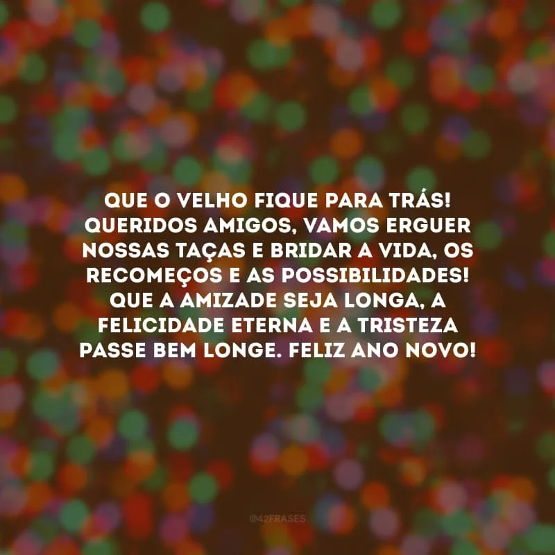 Que o velho fique para trás! Queridos amigos, vamos erguer nossas taças e bridar a vida, os recomeços e as possibilidades! Que a amizade seja longa, a felicidade eterna e a tristeza passe bem longe. Feliz Ano Novo!