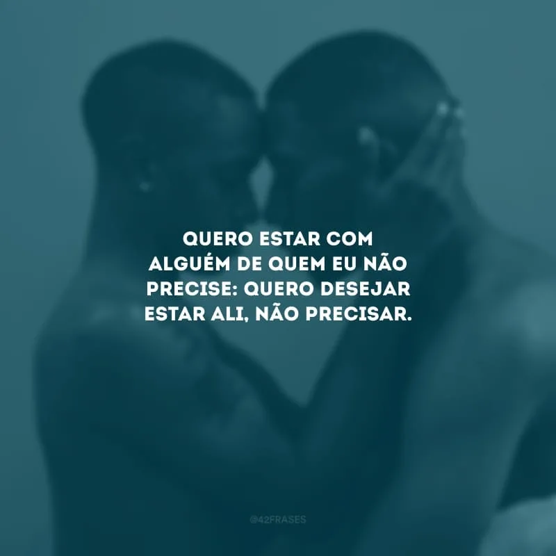 Quero estar com alguém de quem eu não precise: quero desejar estar ali, não precisar.