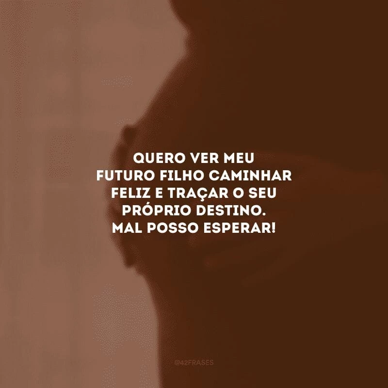 Quero ver meu futuro filho caminhar feliz e traçar o seu próprio destino. Mal posso esperar!