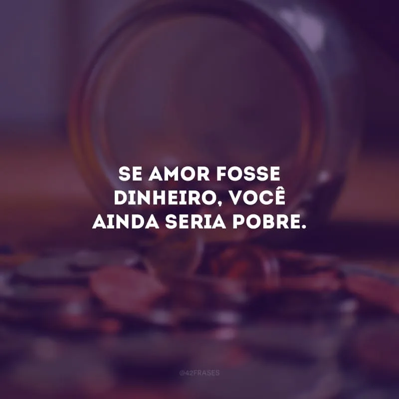 Se amor fosse dinheiro, você ainda seria pobre. 