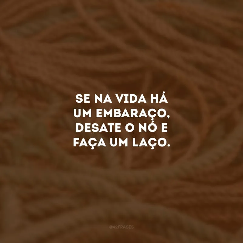 Se na vida há um embaraço, desate o nó e faça um laço. 