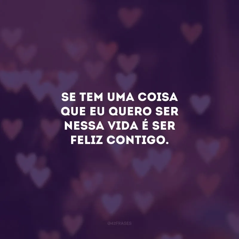 Se tem uma coisa que eu quero ser nessa vida é ser feliz contigo. 