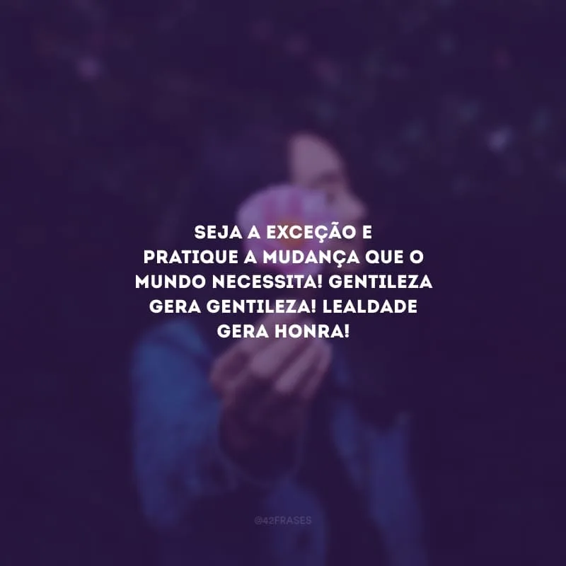 Seja a exceção e pratique a mudança que o mundo necessita! Gentileza gera gentileza! Lealdade gera honra!