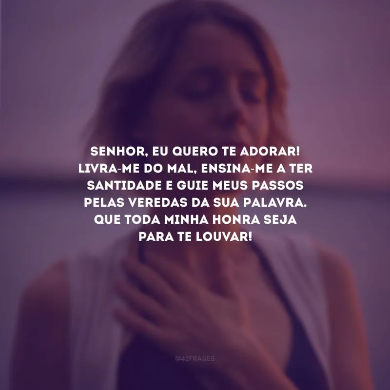 Senhor, eu quero te adorar! Livra-me do mal, ensina-me a ter santidade e guie meus passos pelas veredas da Sua Palavra. Que toda minha honra seja para te louvar!