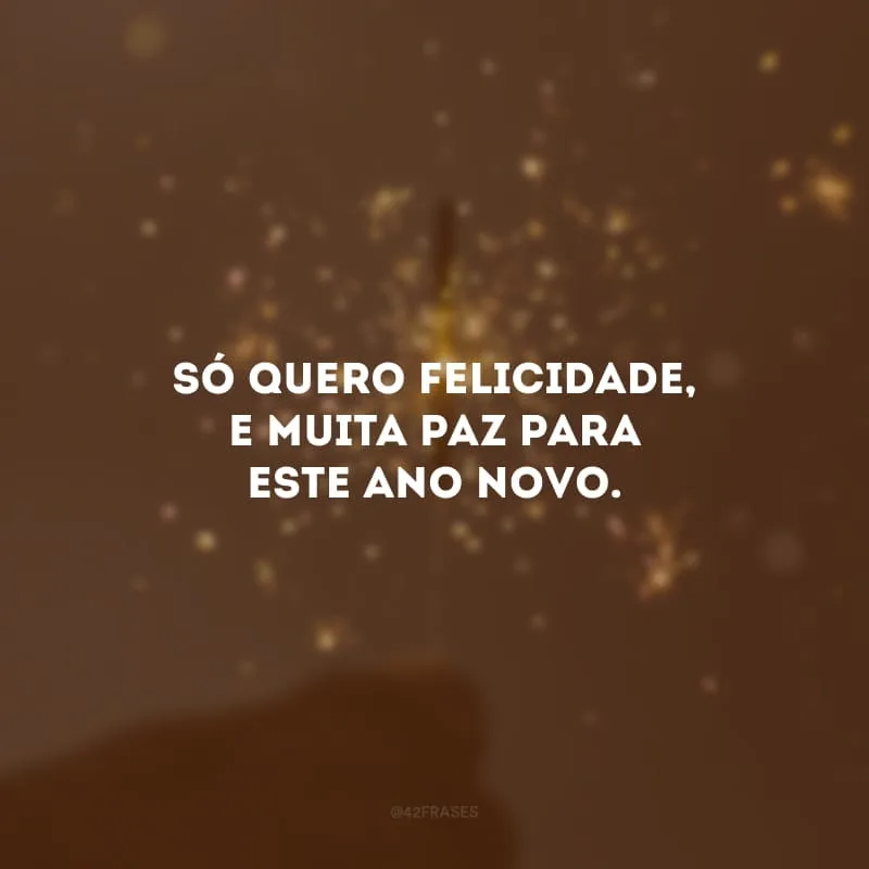 Só quero felicidade, e muita paz para este Ano Novo. 