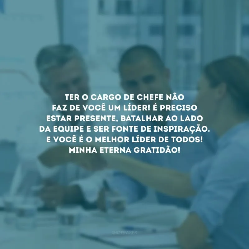 Ter o cargo de chefe não faz de você um líder! É preciso estar presente, batalhar ao lado da equipe e ser fonte de inspiração. E você é o melhor líder de todos! Minha eterna gratidão!