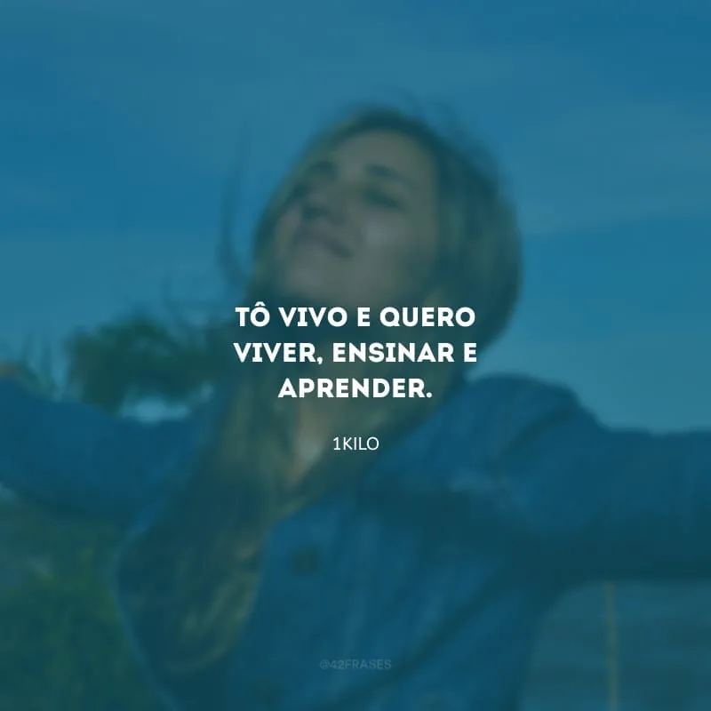 Tô vivo e quero viver, ensinar e aprender.
