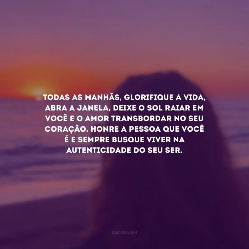 Todas as manhãs, glorifique a vida, abra a janela, deixe o sol raiar em você e o amor transbordar no seu coração. Honre a pessoa que você é e sempre busque viver na autenticidade do seu ser.
