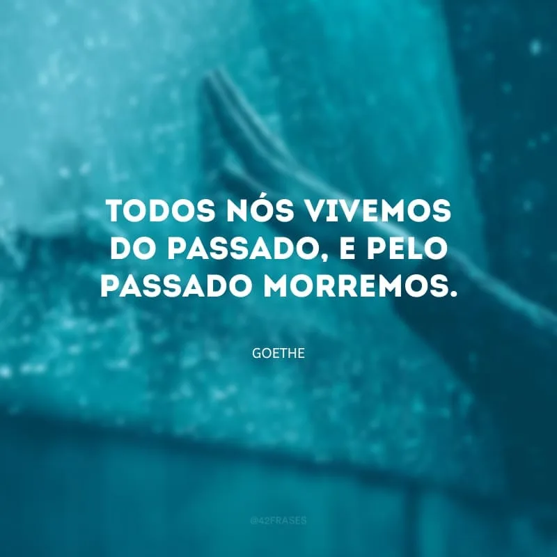 Todos nós vivemos do passado, e pelo passado morremos.