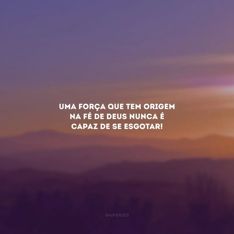 Uma força que tem origem na fé de Deus nunca é capaz de se esgotar!