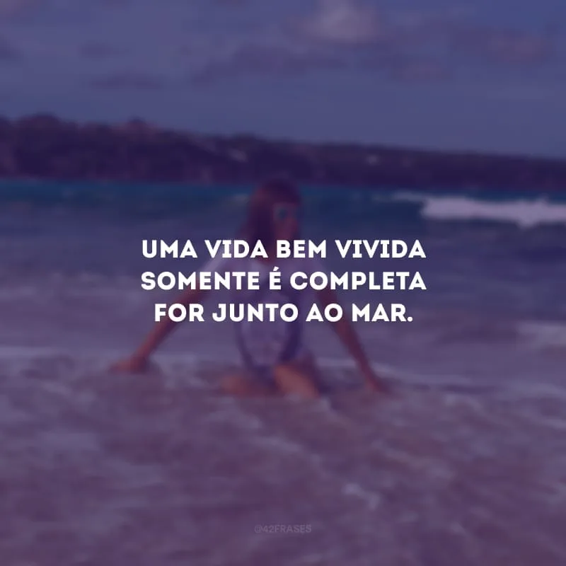 Uma vida bem vivida somente é completa for junto ao mar.