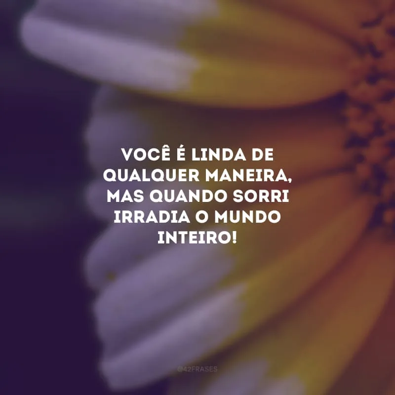 Você é linda de qualquer maneira, mas quando sorri irradia o mundo inteiro!