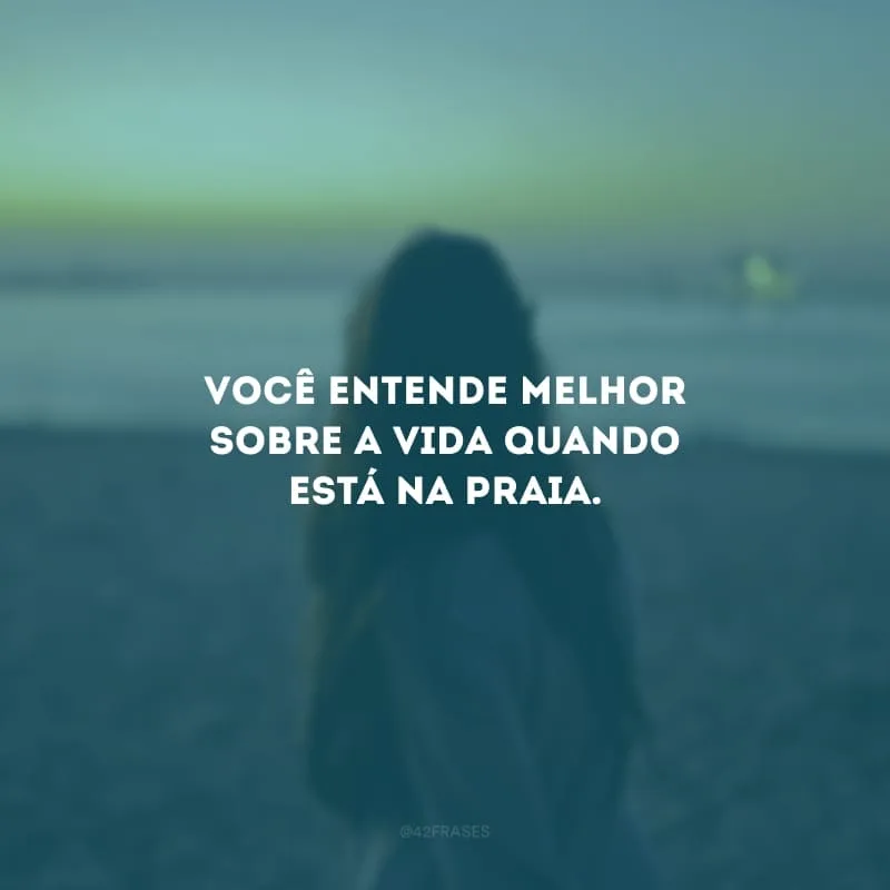 Você entende melhor sobre a vida quando está na praia.