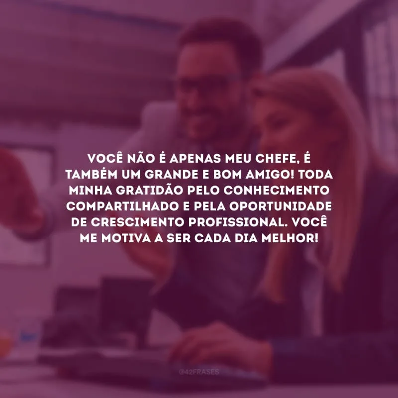 Você não é apenas meu chefe,  é também um grande e bom amigo! Toda minha gratidão pelo conhecimento compartilhado e pela oportunidade de crescimento profissional. Você me motiva a ser cada dia melhor!