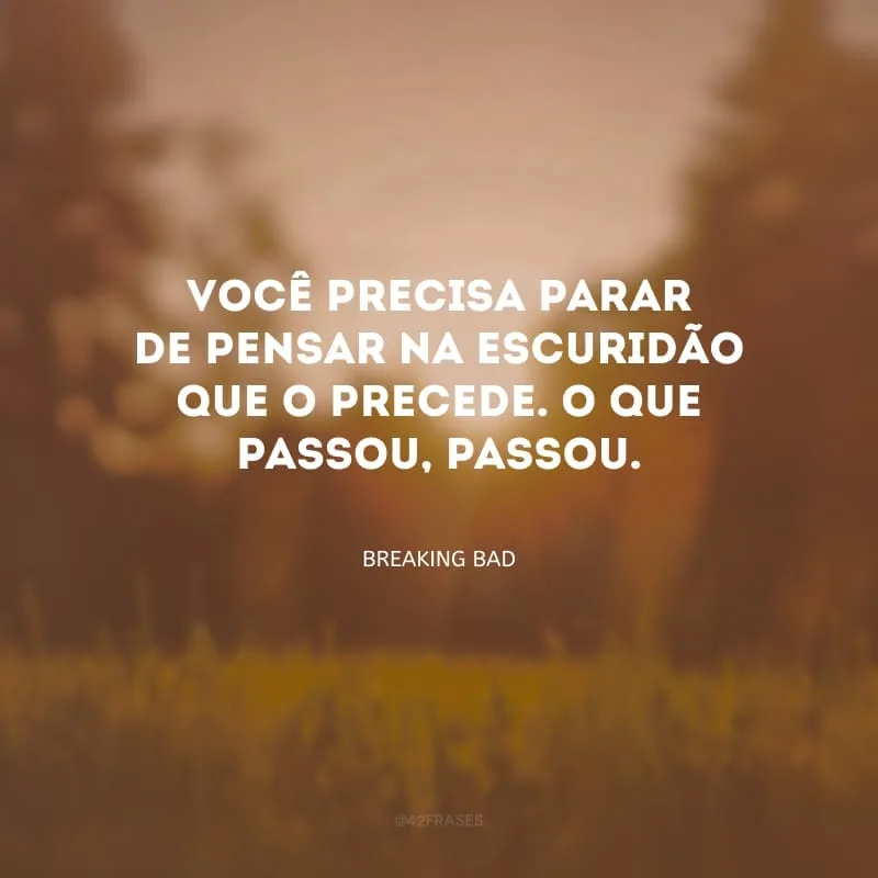 Você precisa parar de pensar na escuridão que o precede. O que passou, passou.