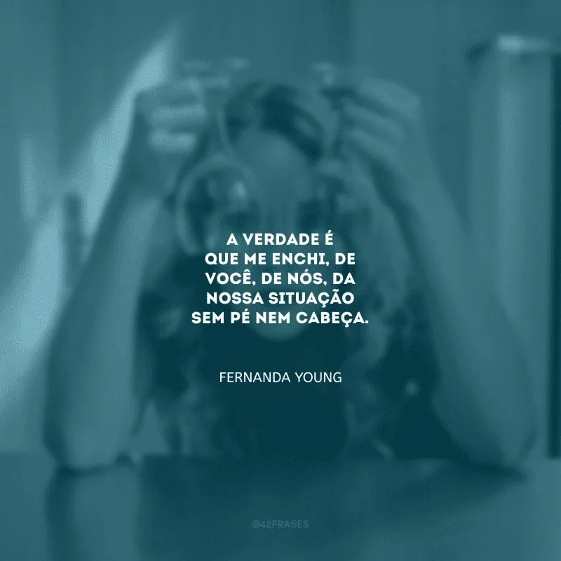 A verdade é que me enchi, de você, de nós, da nossa situação sem pé nem cabeça.