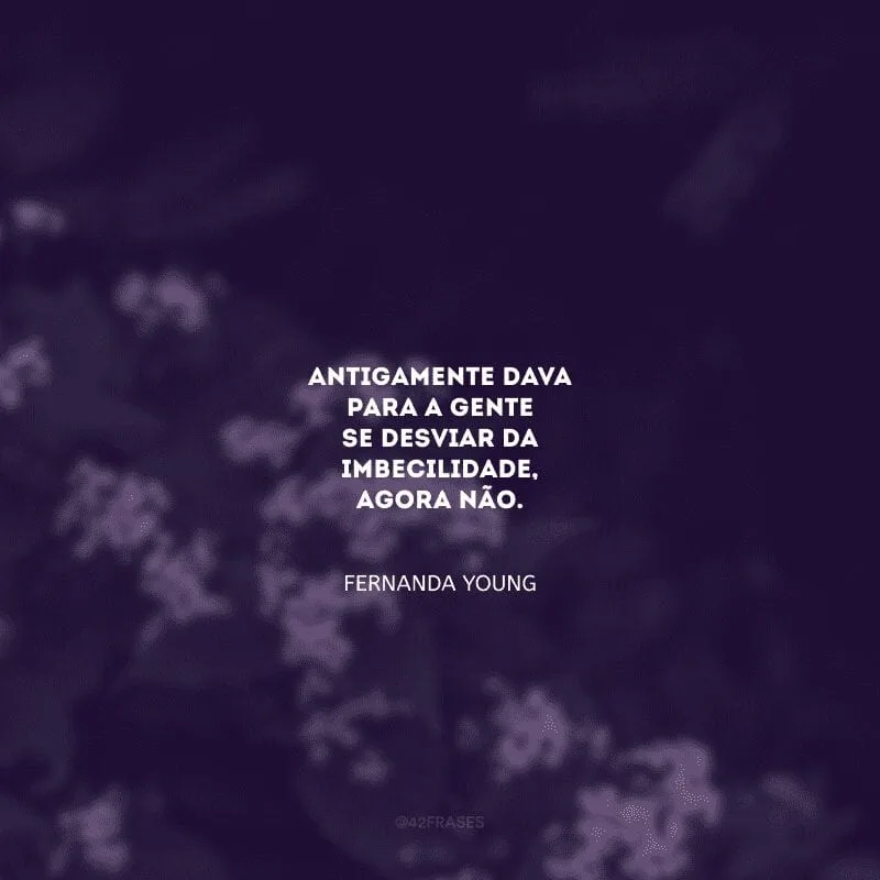 Antigamente dava para a gente se desviar da imbecilidade, agora não.