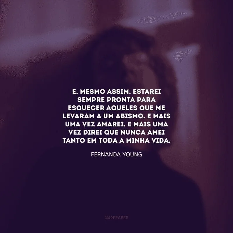 E, mesmo assim, estarei sempre pronta para esquecer aqueles que me levaram a um abismo. E mais uma vez amarei. E mais uma vez direi que nunca amei tanto em toda a minha vida.