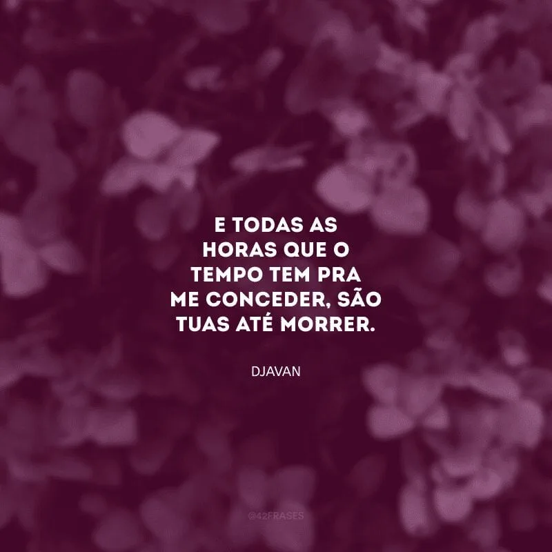 E todas as horas que o tempo tem pra me conceder, são tuas até morrer.