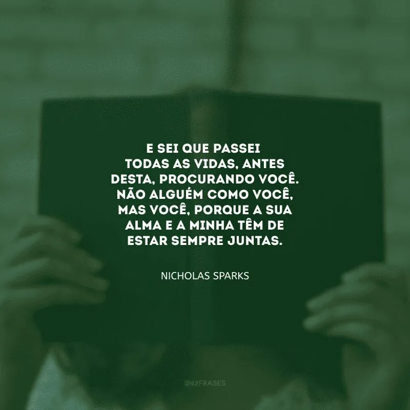 E sei que passei todas as vidas, antes desta, procurando você. Não alguém como você, mas você, porque a sua alma e a minha têm de estar sempre juntas.