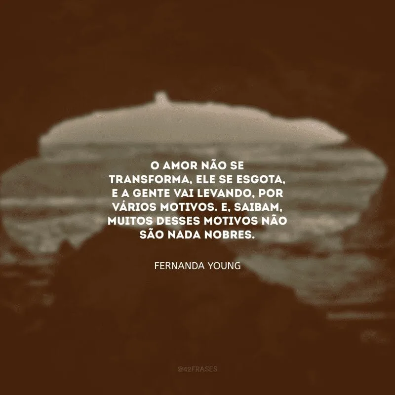 O amor não se transforma, ele se esgota, e a gente vai levando, por vários motivos. E, saibam, muitos desses motivos não são nada nobres.