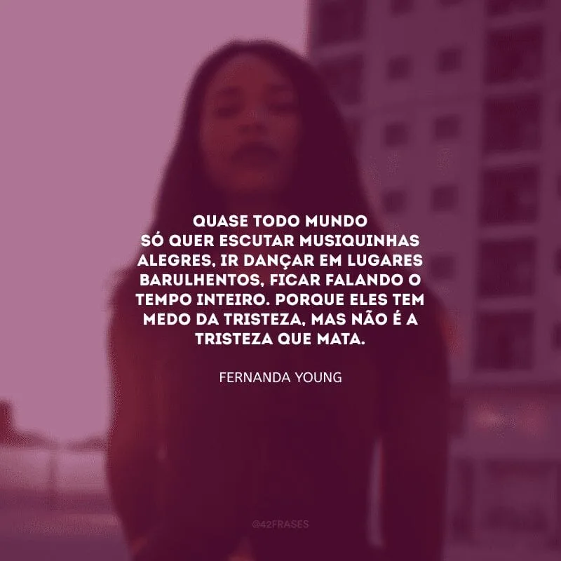 Quase todo mundo só quer escutar musiquinhas alegres, ir dançar em lugares barulhentos, ficar falando o tempo inteiro. Porque eles tem medo da tristeza, mas não é a tristeza que mata.