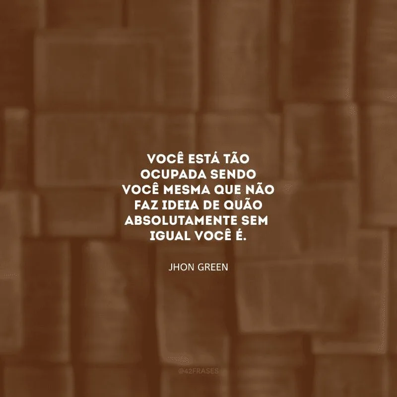 Você está tão ocupada sendo você mesma que não faz ideia de quão absolutamente sem igual você é.