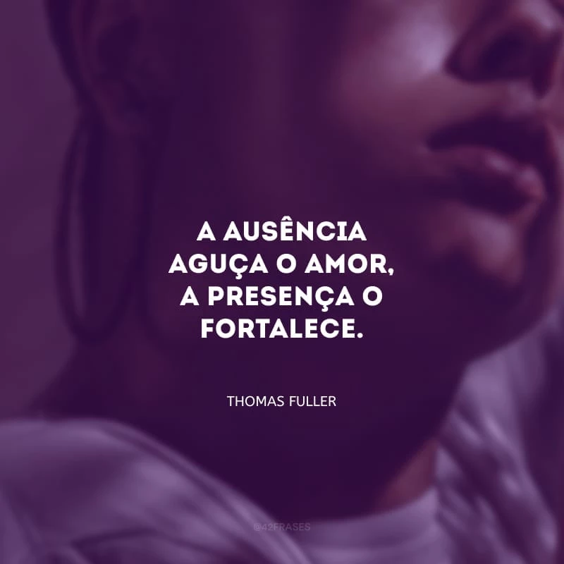 A ausência aguça o amor, a presença o fortalece.