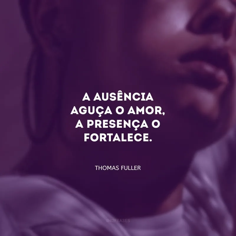 A ausência aguça o amor, a presença o fortalece.