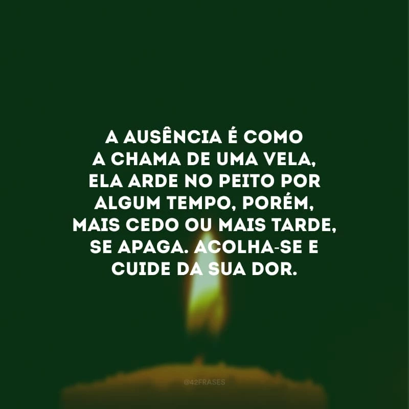 A ausência é como a chama de uma vela, ela arde no peito por algum tempo, porém, mais cedo ou mais tarde, se apaga. Acolha-se e cuide da sua dor.