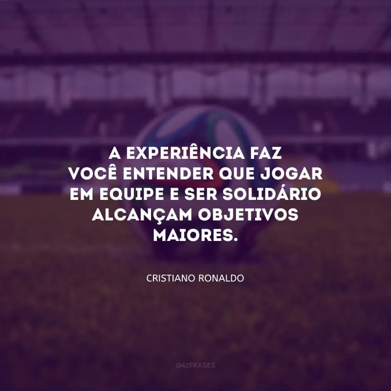 A experiência faz você entender que jogar em equipe e ser solidário alcançam objetivos maiores.