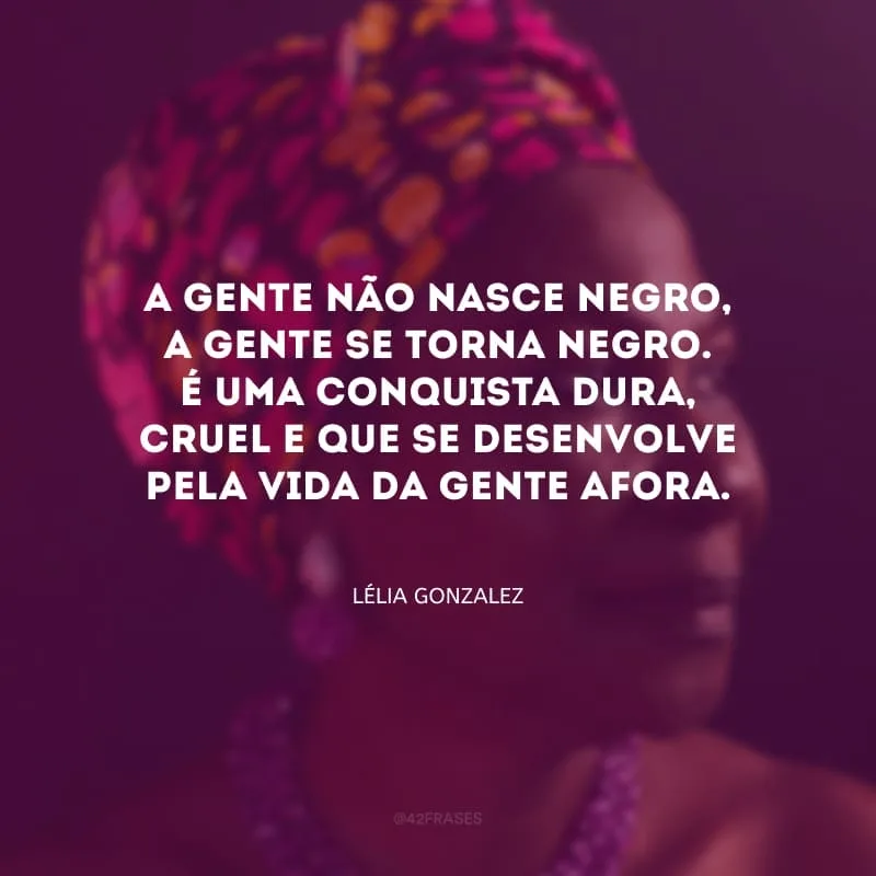 A gente não nasce negro, a gente se torna negro. É uma conquista dura, cruel e que se desenvolve pela vida da gente afora.
