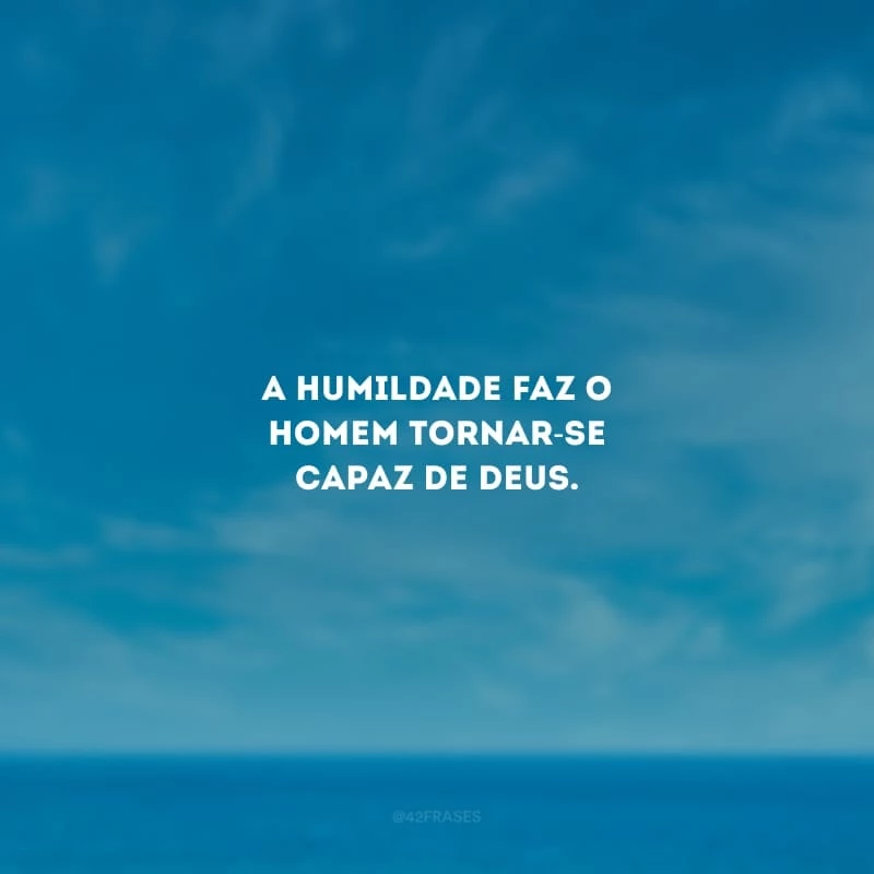 A humildade faz o homem tornar-se capaz de Deus.