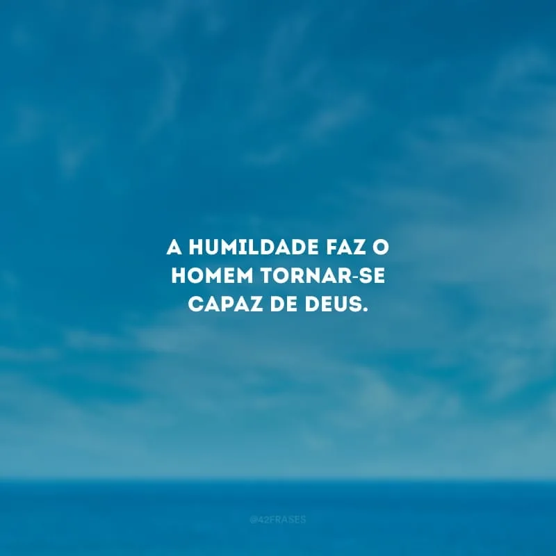 A humildade faz o homem tornar-se capaz de Deus.