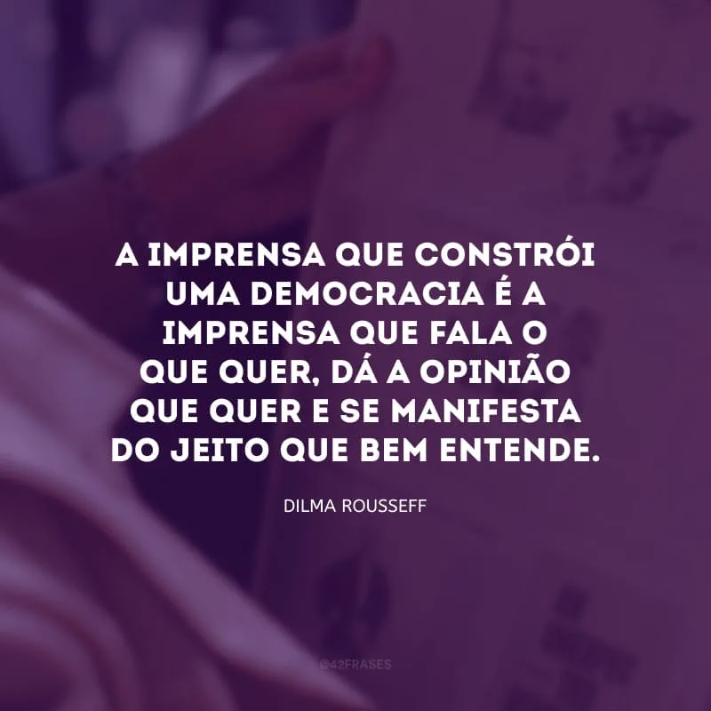 A imprensa que constrói uma democracia é a imprensa que fala o que quer, dá a opinião que quer e se manifesta do jeito que bem entende.
