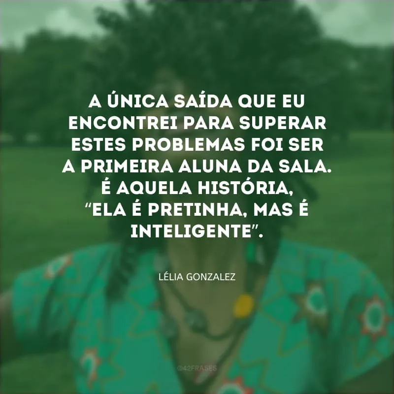 A única saída que eu encontrei para superar estes problemas foi ser a primeira aluna da sala. É aquela história, “ela é pretinha, mas é inteligente”.