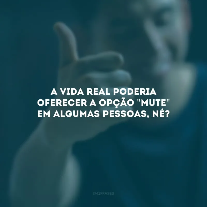 A vida real poderia oferecer a opção \"mute\" em algumas pessoas, né?