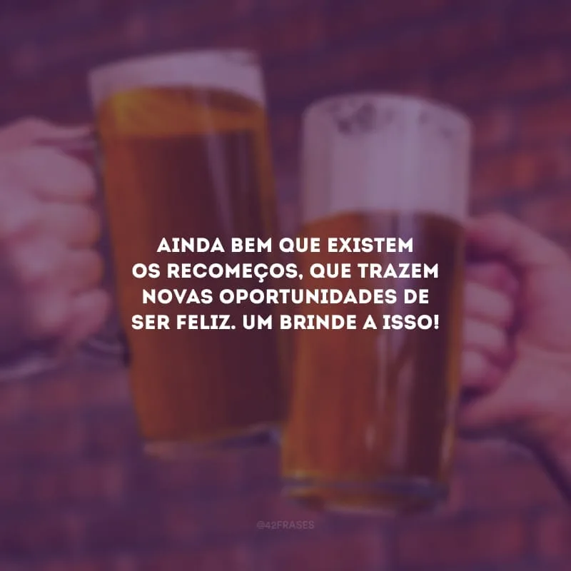 Ainda bem que existem os recomeços, que trazem novas oportunidades de ser feliz. Um brinde a isso!