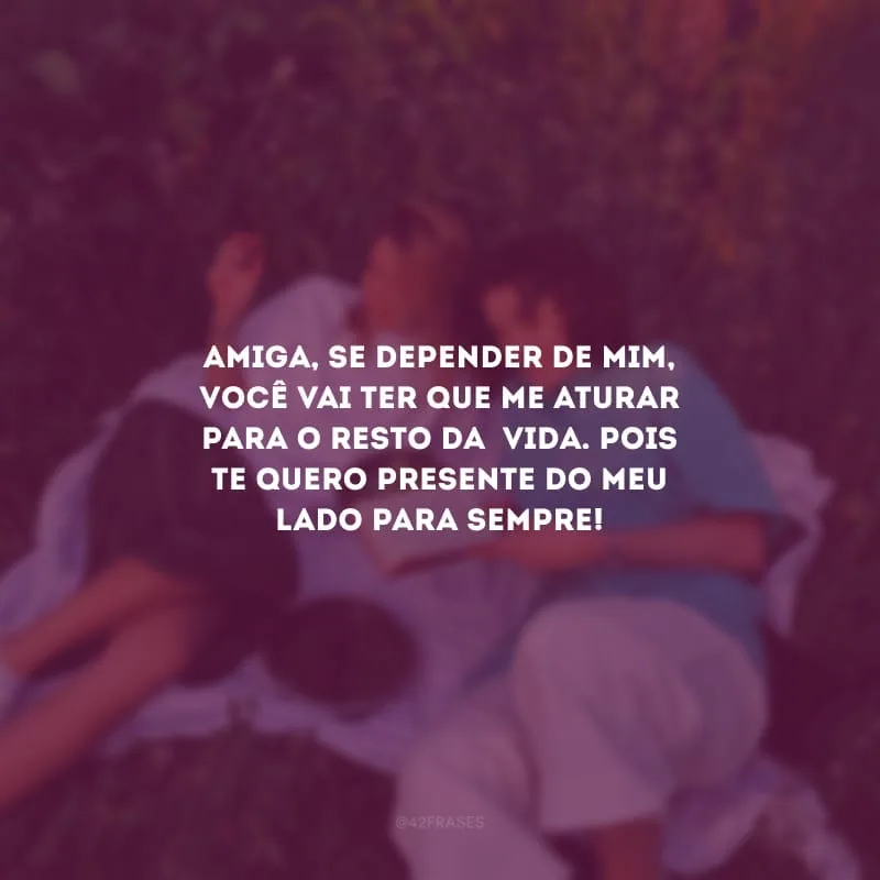 Amiga, se depender de mim, você vai ter que me aturar para o resto da  vida. Pois te quero presente do meu lado para sempre!
