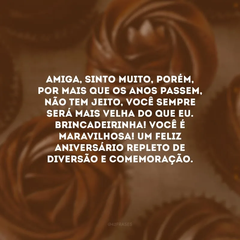 Amiga, sinto muito, porém, por mais que os anos passem, não tem jeito, você sempre será mais velha do que eu. Brincadeirinha! Você é maravilhosa! Um feliz aniversário repleto de diversão e comemoração.