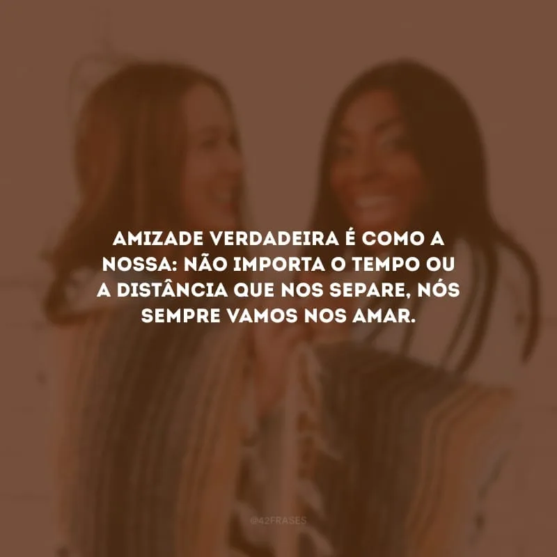 Amizade verdadeira é como a nossa: não importa o tempo ou a distância que nos separe, nós sempre vamos nos amar. 
