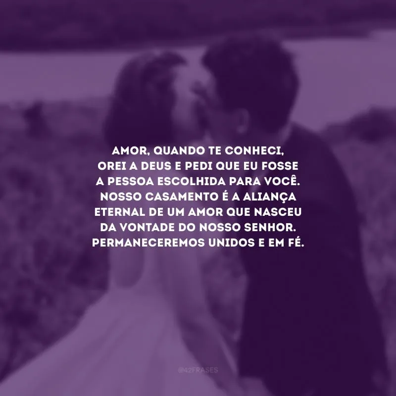 Amor, quando te conheci, orei a Deus e pedi que eu fosse a pessoa escolhida para você. Nosso casamento é a aliança eternal de um amor que nasceu da vontade do nosso Senhor. Permaneceremos unidos e em fé.