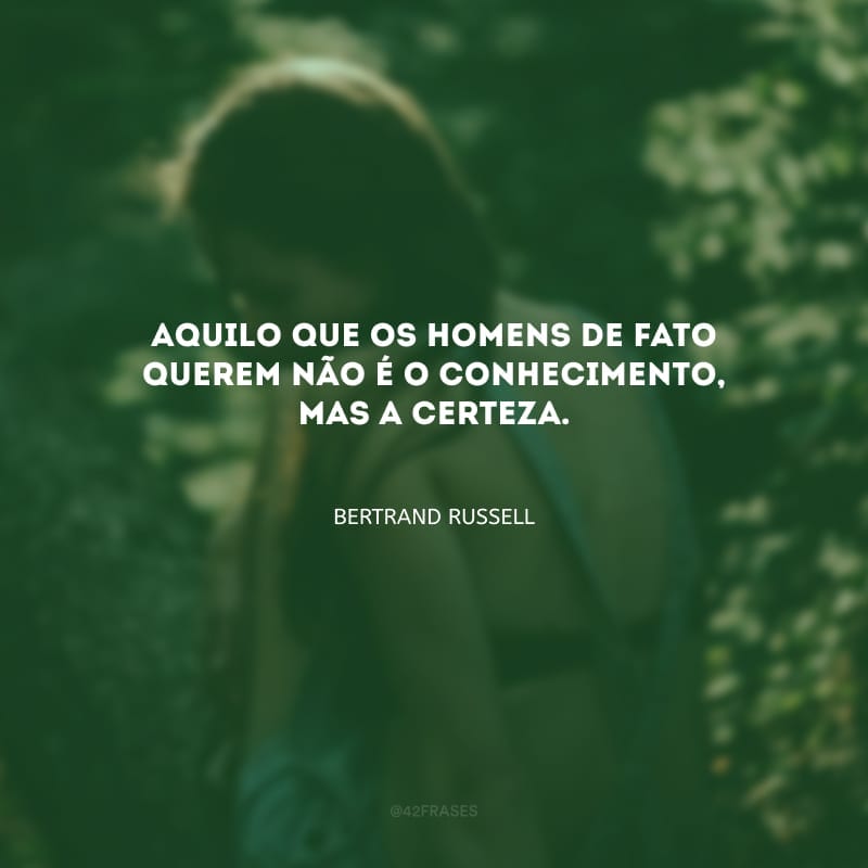 Aquilo que os homens de fato querem não é o conhecimento, mas a certeza.