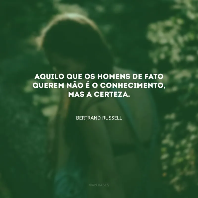 Aquilo que os homens de fato querem não é o conhecimento, mas a certeza.