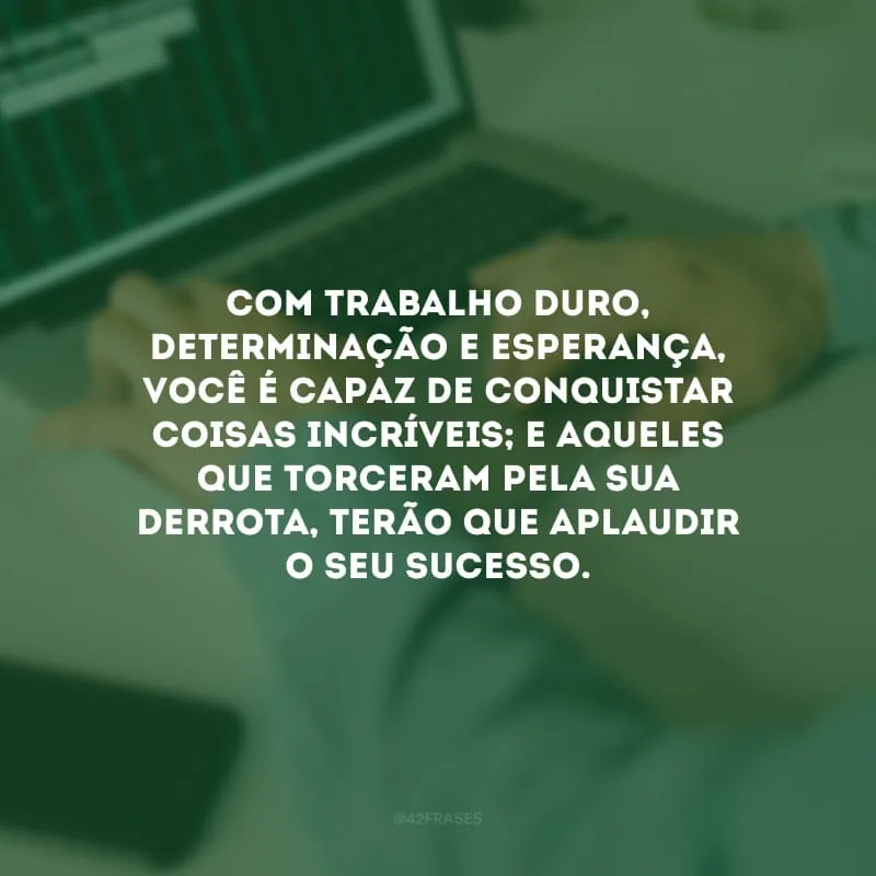 Com trabalho duro, determinação e esperança, você é capaz de conquistar coisas incríveis; e aqueles que torceram pela sua derrota, terão que aplaudir o seu sucesso.