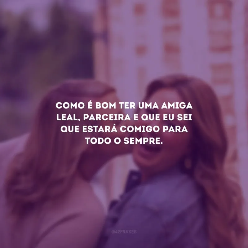 Como é bom ter uma amiga leal, parceira e que eu sei que estará comigo para todo o sempre.