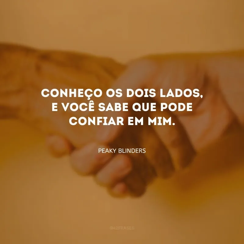 Conheço os dois lados, e você sabe que pode confiar em mim.