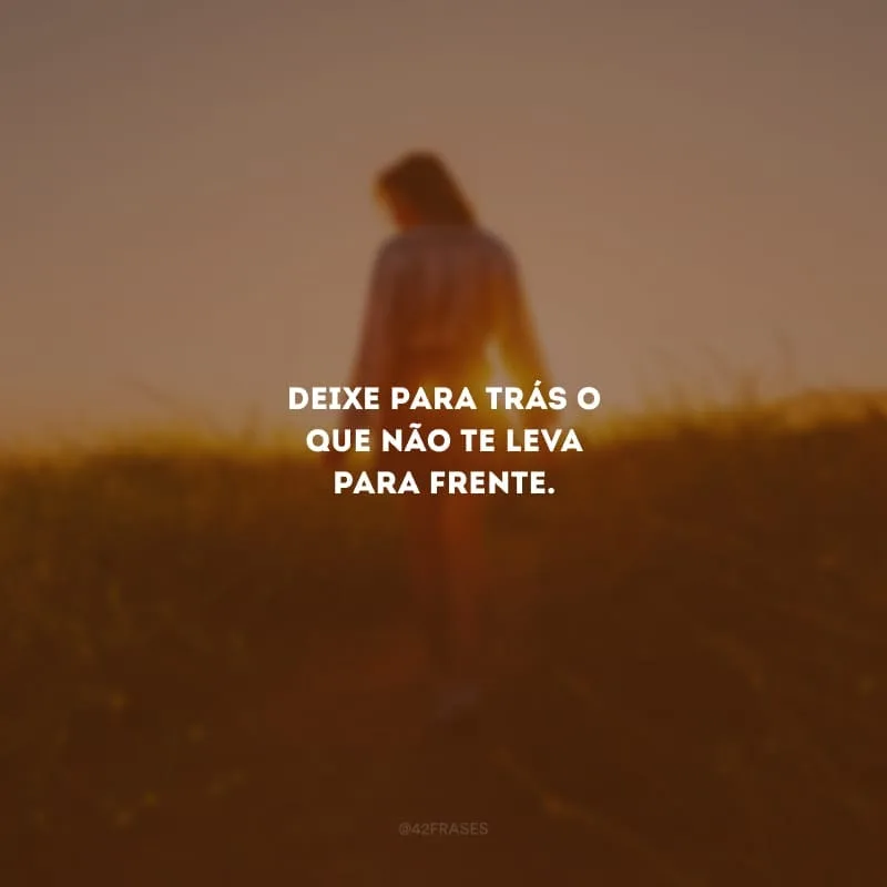 Deixe para trás o que não te leva para frente.