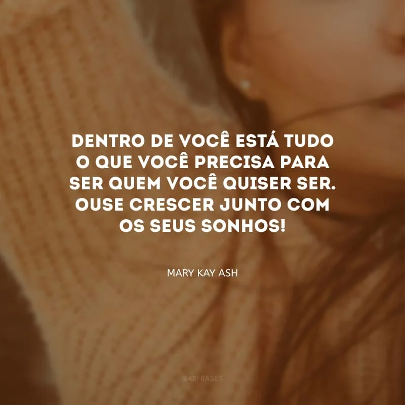 Dentro de você está tudo o que você precisa para ser quem você quiser ser. Ouse crescer junto com os seus sonhos!