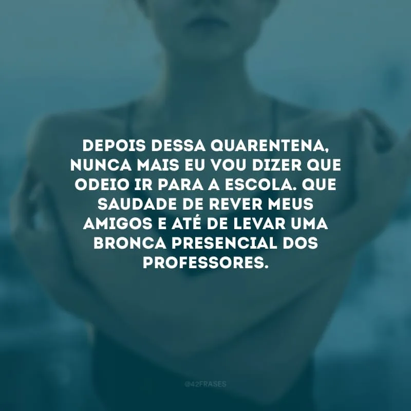 Depois dessa quarentena, nunca mais eu vou dizer que odeio ir para a escola. Que saudade de rever meus amigos e até de levar uma bronca presencial dos professores.